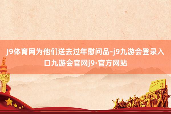 J9体育网为他们送去过年慰问品-j9九游会登录入口九游会官网j9·官方网站