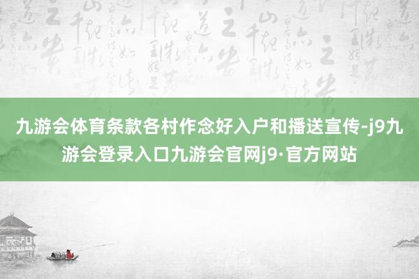 九游会体育条款各村作念好入户和播送宣传-j9九游会登录入口九游会官网j9·官方网站