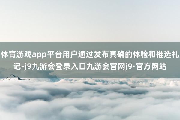 体育游戏app平台用户通过发布真确的体验和推选札记-j9九游会登录入口九游会官网j9·官方网站