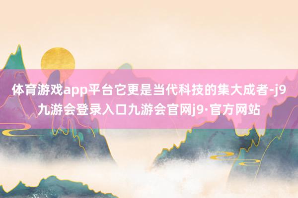 体育游戏app平台它更是当代科技的集大成者-j9九游会登录入口九游会官网j9·官方网站