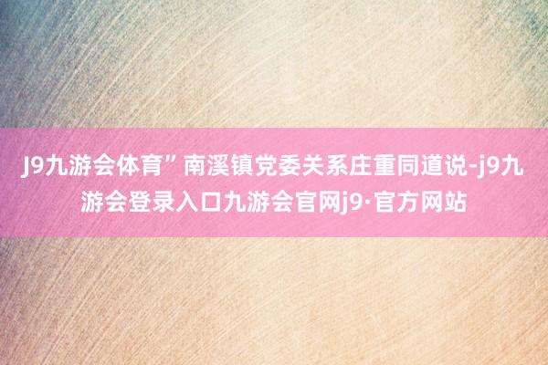J9九游会体育”南溪镇党委关系庄重同道说-j9九游会登录入口九游会官网j9·官方网站