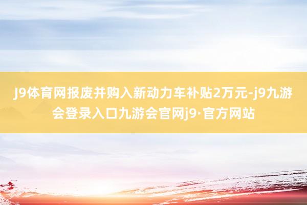 J9体育网报废并购入新动力车补贴2万元-j9九游会登录入口九游会官网j9·官方网站