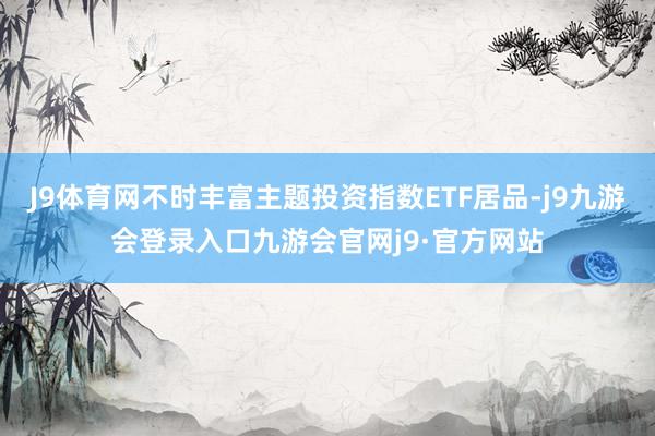 J9体育网不时丰富主题投资指数ETF居品-j9九游会登录入口九游会官网j9·官方网站