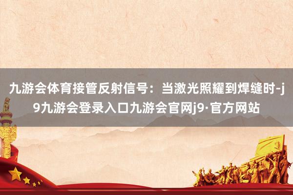九游会体育接管反射信号：当激光照耀到焊缝时-j9九游会登录入口九游会官网j9·官方网站