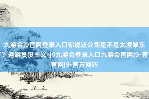 九游会j9官网登录入口你说这公司是不是太凌暴东谈主了？遨游员没主义-j9九游会登录入口九游会官网j9·官方网站