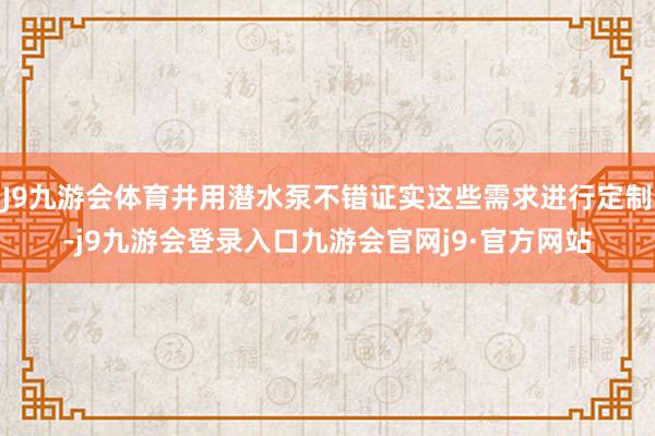 J9九游会体育井用潜水泵不错证实这些需求进行定制-j9九游会登录入口九游会官网j9·官方网站