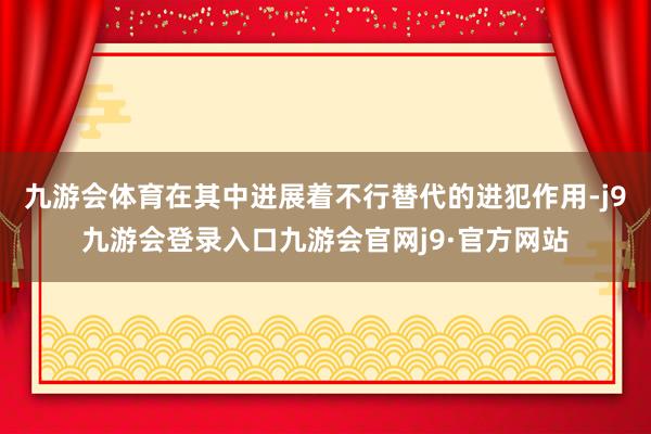 九游会体育在其中进展着不行替代的进犯作用-j9九游会登录入口九游会官网j9·官方网站