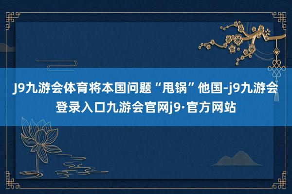 J9九游会体育将本国问题“甩锅”他国-j9九游会登录入口九游会官网j9·官方网站