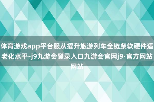 体育游戏app平台服从擢升旅游列车全链条软硬件适老化水平-j9九游会登录入口九游会官网j9·官方网站