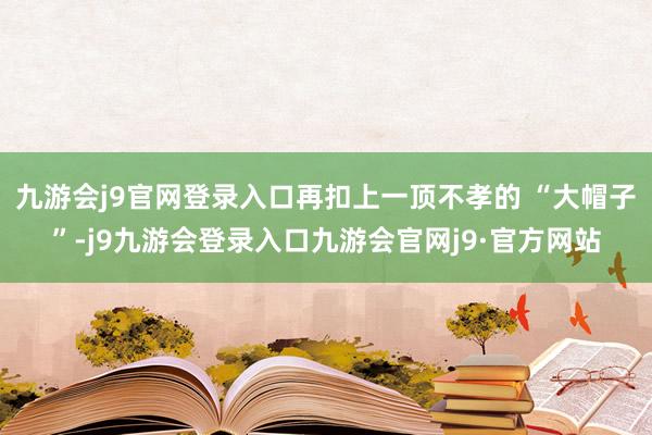 九游会j9官网登录入口再扣上一顶不孝的 “大帽子”-j9九游会登录入口九游会官网j9·官方网站