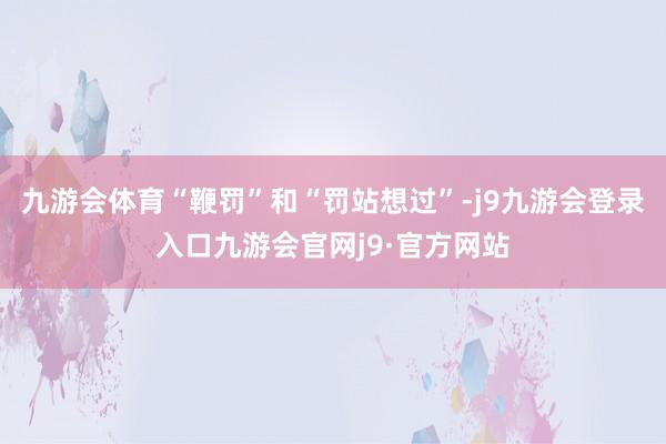 九游会体育“鞭罚”和“罚站想过”-j9九游会登录入口九游会官网j9·官方网站