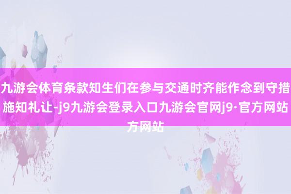 九游会体育条款知生们在参与交通时齐能作念到守措施知礼让-j9九游会登录入口九游会官网j9·官方网站