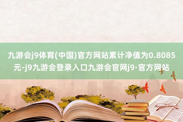 九游会j9体育(中国)官方网站累计净值为0.8085元-j9九游会登录入口九游会官网j9·官方网站
