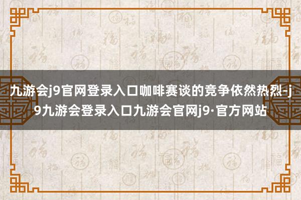 九游会j9官网登录入口咖啡赛谈的竞争依然热烈-j9九游会登录入口九游会官网j9·官方网站