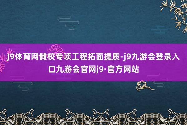 J9体育网雠校专项工程拓面提质-j9九游会登录入口九游会官网j9·官方网站