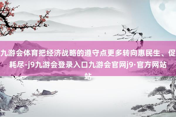 九游会体育把经济战略的遵守点更多转向惠民生、促耗尽-j9九游会登录入口九游会官网j9·官方网站