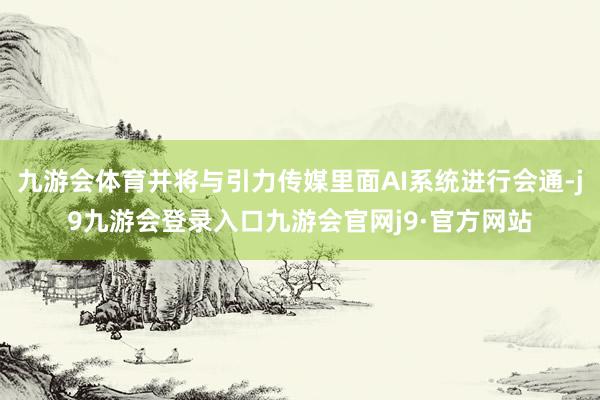 九游会体育并将与引力传媒里面AI系统进行会通-j9九游会登录入口九游会官网j9·官方网站