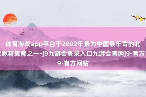 体育游戏app平台于2002年景为中国最年青的北好意思精算师之一-j9九游会登录入口九游会官网j9·官方网站