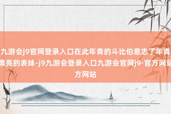 九游会j9官网登录入口在此年青的斗比伯意志了年青漂亮的表妹-j9九游会登录入口九游会官网j9·官方网站