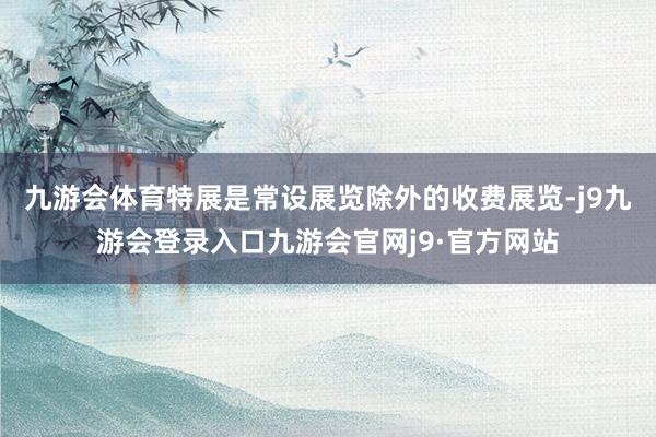 九游会体育特展是常设展览除外的收费展览-j9九游会登录入口九游会官网j9·官方网站