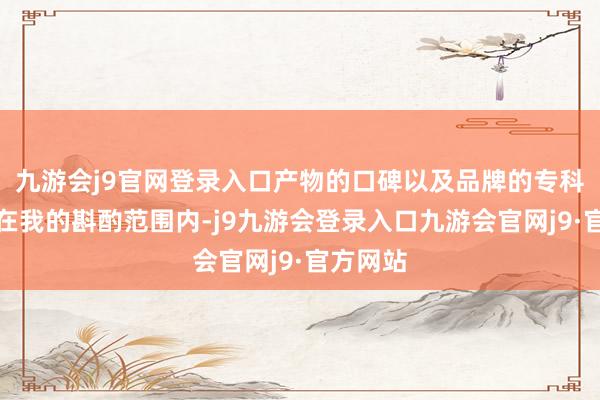 九游会j9官网登录入口产物的口碑以及品牌的专科性也都在我的斟酌范围内-j9九游会登录入口九游会官网j9·官方网站