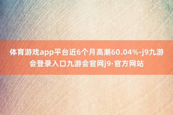 体育游戏app平台近6个月高潮60.04%-j9九游会登录入口九游会官网j9·官方网站