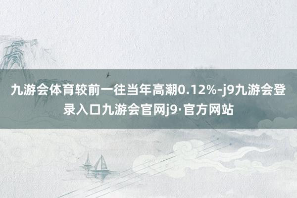 九游会体育较前一往当年高潮0.12%-j9九游会登录入口九游会官网j9·官方网站