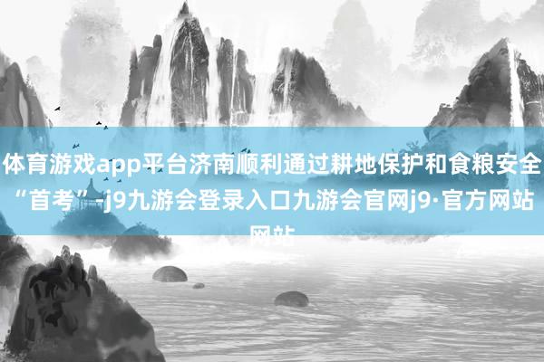 体育游戏app平台济南顺利通过耕地保护和食粮安全“首考”-j9九游会登录入口九游会官网j9·官方网站