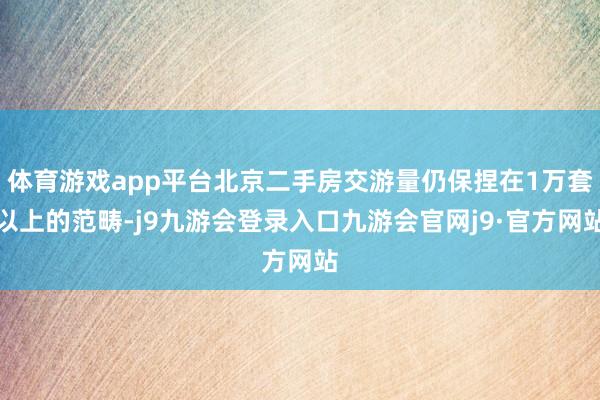 体育游戏app平台北京二手房交游量仍保捏在1万套以上的范畴-j9九游会登录入口九游会官网j9·官方网站