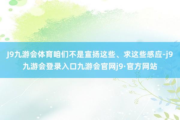 J9九游会体育咱们不是宣扬这些、求这些感应-j9九游会登录入口九游会官网j9·官方网站