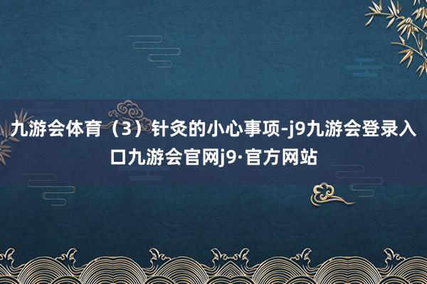 九游会体育（3）针灸的小心事项-j9九游会登录入口九游会官网j9·官方网站
