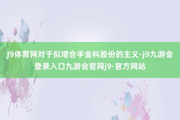 J9体育网对于拟增合手金科股份的主义-j9九游会登录入口九游会官网j9·官方网站