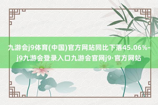 九游会j9体育(中国)官方网站同比下落45.06%-j9九游会登录入口九游会官网j9·官方网站