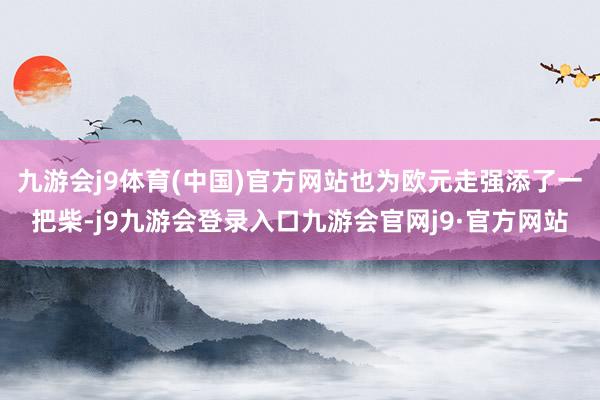 九游会j9体育(中国)官方网站也为欧元走强添了一把柴-j9九游会登录入口九游会官网j9·官方网站