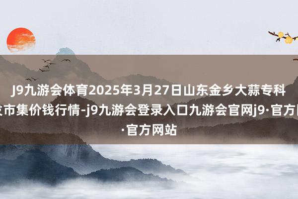 J9九游会体育2025年3月27日山东金乡大蒜专科批发市集价钱行情-j9九游会登录入口九游会官网j9·官方网站