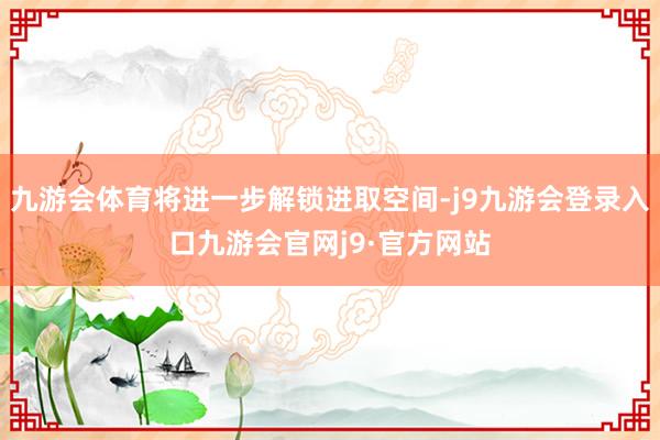 九游会体育将进一步解锁进取空间-j9九游会登录入口九游会官网j9·官方网站