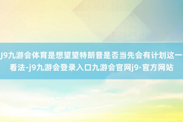 J9九游会体育是想望望特朗普是否当先会有计划这一看法-j9九游会登录入口九游会官网j9·官方网站