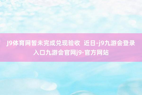 J9体育网暂未完成兑现验收  近日-j9九游会登录入口九游会官网j9·官方网站
