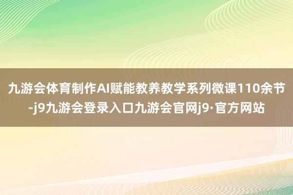 九游会体育制作AI赋能教养教学系列微课110余节-j9九游会登录入口九游会官网j9·官方网站