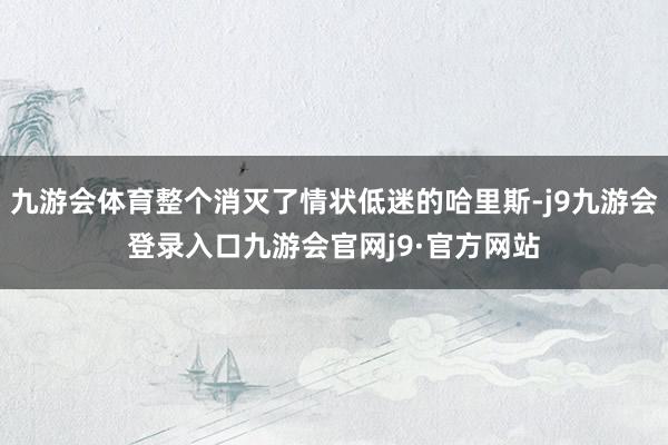 九游会体育整个消灭了情状低迷的哈里斯-j9九游会登录入口九游会官网j9·官方网站