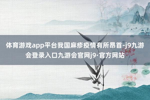 体育游戏app平台我国麻疹疫情有所昂首-j9九游会登录入口九游会官网j9·官方网站