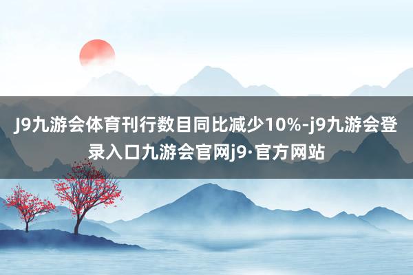J9九游会体育刊行数目同比减少10%-j9九游会登录入口九游会官网j9·官方网站
