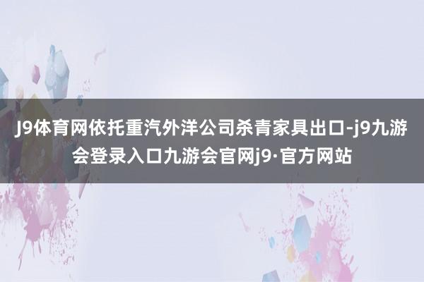 J9体育网依托重汽外洋公司杀青家具出口-j9九游会登录入口九游会官网j9·官方网站