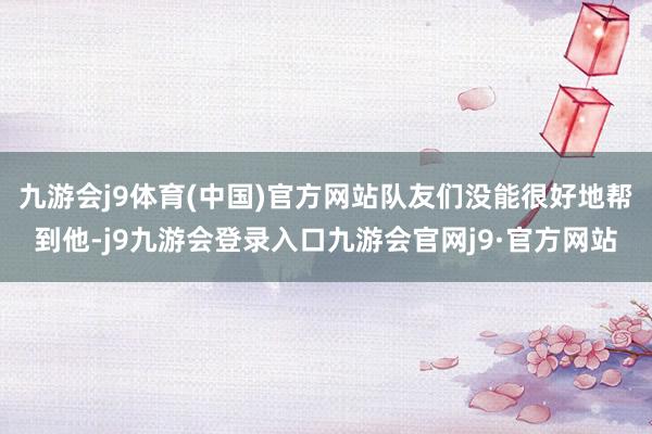 九游会j9体育(中国)官方网站队友们没能很好地帮到他-j9九游会登录入口九游会官网j9·官方网站