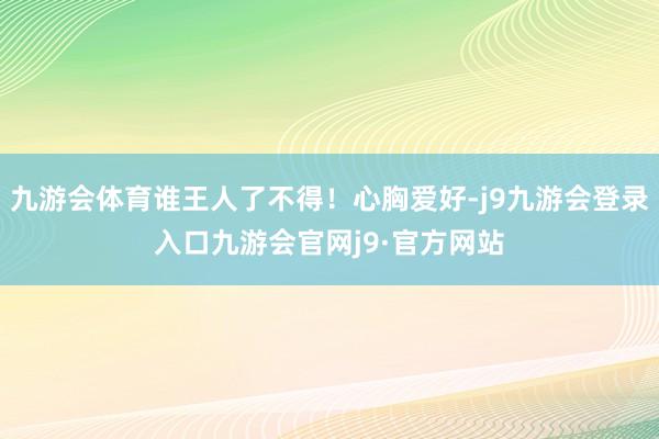 九游会体育谁王人了不得！心胸爱好-j9九游会登录入口九游会官网j9·官方网站