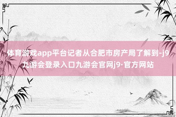 体育游戏app平台记者从合肥市房产局了解到-j9九游会登录入口九游会官网j9·官方网站