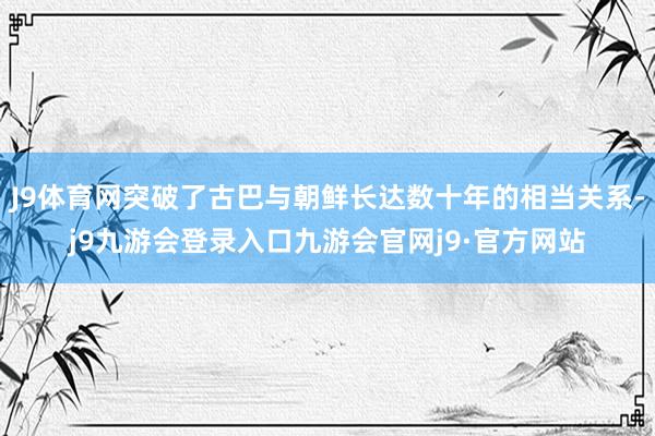 J9体育网突破了古巴与朝鲜长达数十年的相当关系-j9九游会登录入口九游会官网j9·官方网站
