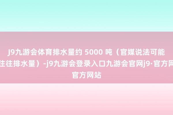 J9九游会体育排水量约 5000 吨（官媒说法可能是往往排水量）-j9九游会登录入口九游会官网j9·官方网站