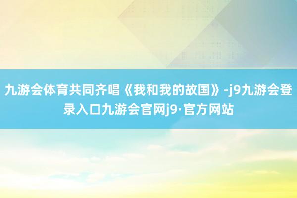 九游会体育共同齐唱《我和我的故国》-j9九游会登录入口九游会官网j9·官方网站