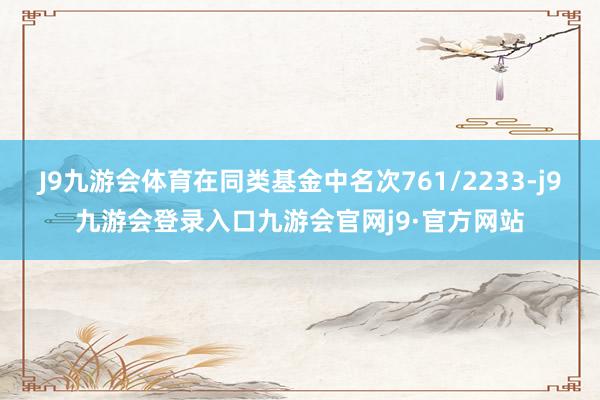 J9九游会体育在同类基金中名次761/2233-j9九游会登录入口九游会官网j9·官方网站
